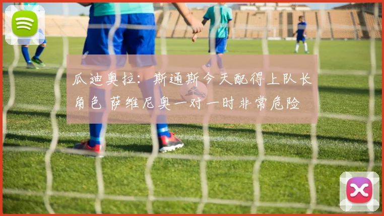 瓜迪奥拉：斯通斯今天配得上队长角色 萨维尼奥一对一时非常危险
